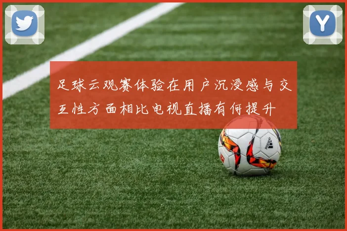 足球云观赛体验在用户沉浸感与交互性方面相比电视直播有何提升